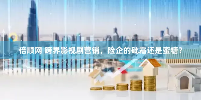 倍顺网 跨界影视剧营销，险企的砒霜还是蜜糖？