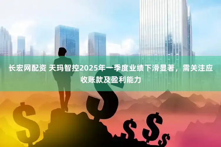 长宏网配资 天玛智控2025年一季度业绩下滑显著，需关注应收账款及盈利能力