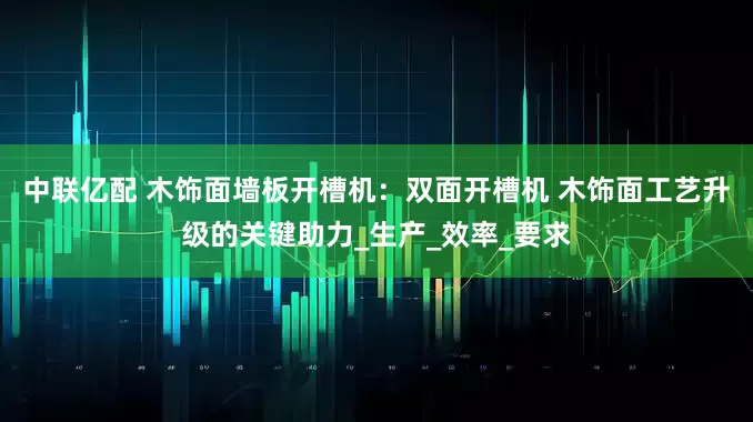 中联亿配 木饰面墙板开槽机：双面开槽机 木饰面工艺升级的关键助力_生产_效率_要求