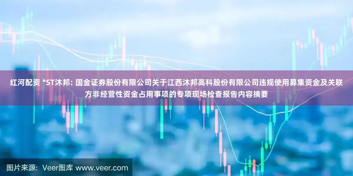 红河配资 *ST沐邦: 国金证券股份有限公司关于江西沐邦高科股份有限公司违规使用募集资金及关联方非经营性资金占用事项的专项现场检查报告内容摘要