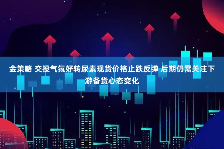 金策略 交投气氛好转尿素现货价格止跌反弹 后期仍需关注下游备货心态变化