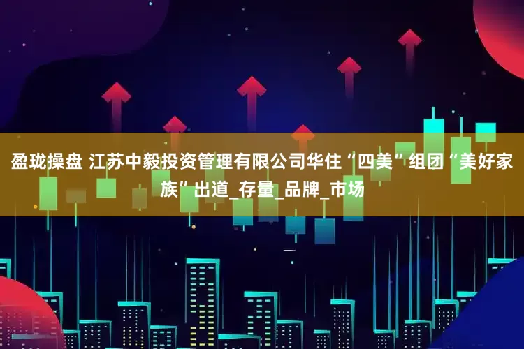 盈珑操盘 江苏中毅投资管理有限公司华住“四美”组团“美好家族”出道_存量_品牌_市场