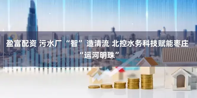 盈富配资 污水厂 “智” 造清流 北控水务科技赋能枣庄 “运河明珠”