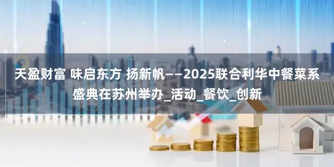 天盈财富 味启东方 扬新帆——2025联合利华中餐菜系盛典在苏州举办_活动_餐饮_创新