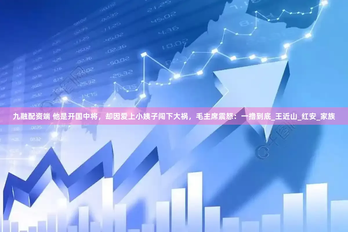九融配资端 他是开国中将，却因爱上小姨子闯下大祸，毛主席震怒：一撸到底_王近山_红安_家族