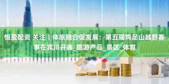 恒盈配资 关注｜体旅融合促发展：第五届鸡足山越野赛事在宾川开赛_旅游产品_景区_体育