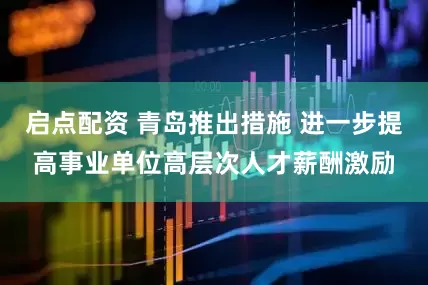 启点配资 青岛推出措施 进一步提高事业单位高层次人才薪酬激励
