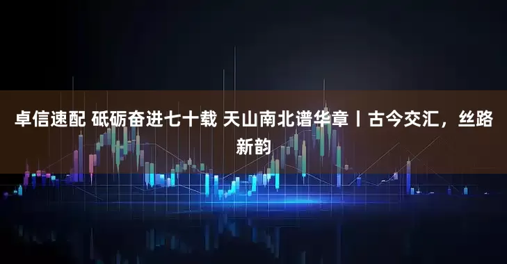 卓信速配 砥砺奋进七十载 天山南北谱华章丨古今交汇，丝路新韵