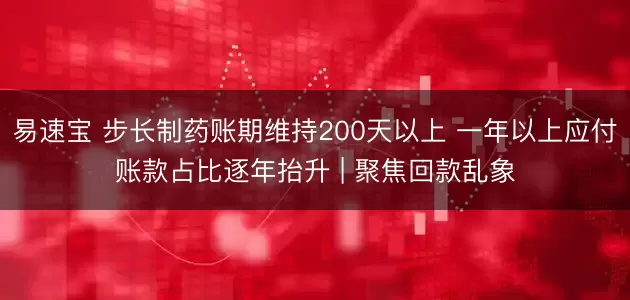 易速宝 步长制药账期维持200天以上 一年以上应付账款占比逐年抬升 | 聚焦回款乱象